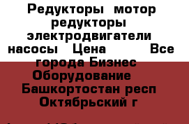 Редукторы, мотор-редукторы, электродвигатели, насосы › Цена ­ 123 - Все города Бизнес » Оборудование   . Башкортостан респ.,Октябрьский г.